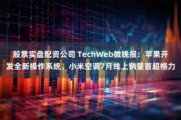 股票实盘配资公司 TechWeb微晚报：苹果开发全新操作系统，小米空调7月线上销量首超格力