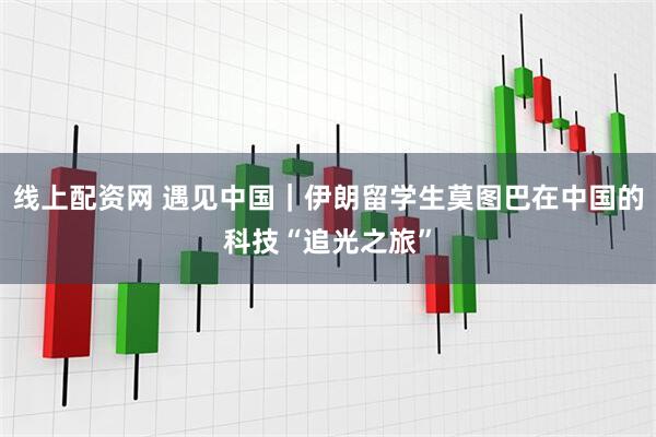 线上配资网 遇见中国｜伊朗留学生莫图巴在中国的科技“追光之旅”