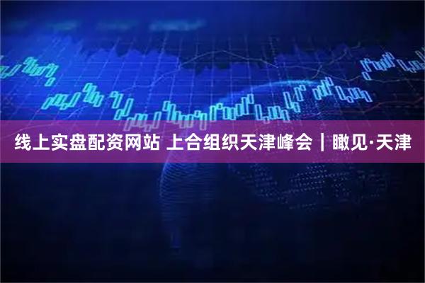 线上实盘配资网站 上合组织天津峰会｜瞰见·天津
