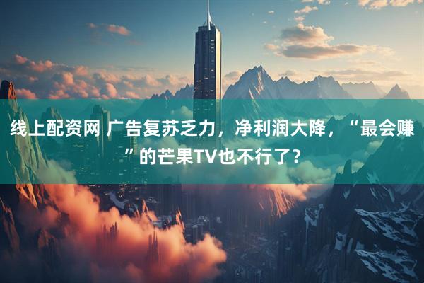 线上配资网 广告复苏乏力，净利润大降，“最会赚”的芒果TV也不行了？