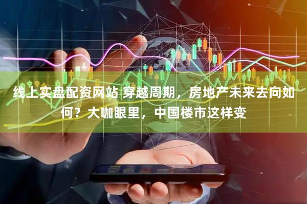 线上实盘配资网站 穿越周期，房地产未来去向如何？大咖眼里，中国楼市这样变