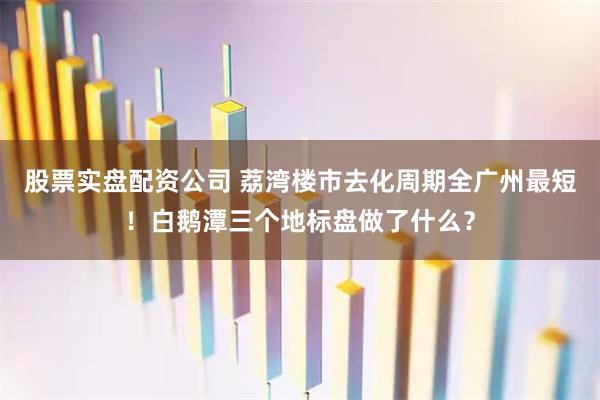 股票实盘配资公司 荔湾楼市去化周期全广州最短！白鹅潭三个地标盘做了什么？