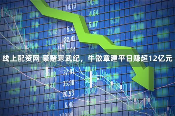 线上配资网 豪赌寒武纪，牛散章建平日赚超12亿元