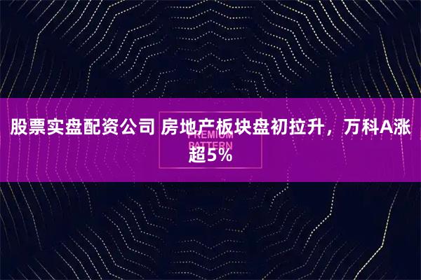 股票实盘配资公司 房地产板块盘初拉升，万科A涨超5%
