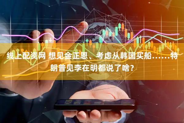 线上配资网 想见金正恩、考虑从韩国买船……特朗普见李在明都说了啥？