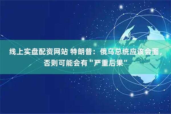 线上实盘配资网站 特朗普：俄乌总统应该会面，否则可能会有“严重后果”