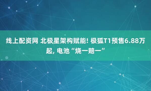 线上配资网 北极星架构赋能! 极狐T1预售6.88万起, 电池“烧一赔一”