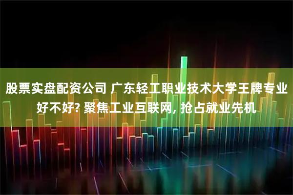 股票实盘配资公司 广东轻工职业技术大学王牌专业好不好? 聚焦工业互联网, 抢占就业先机