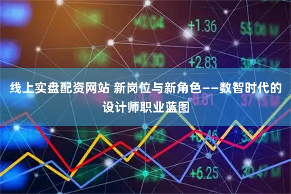 线上实盘配资网站 新岗位与新角色——数智时代的设计师职业蓝图