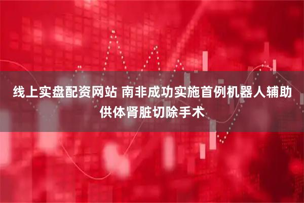 线上实盘配资网站 南非成功实施首例机器人辅助供体肾脏切除手术