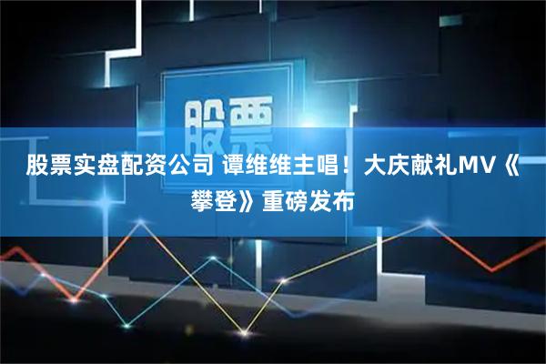 股票实盘配资公司 谭维维主唱！大庆献礼MV《攀登》重磅发布
