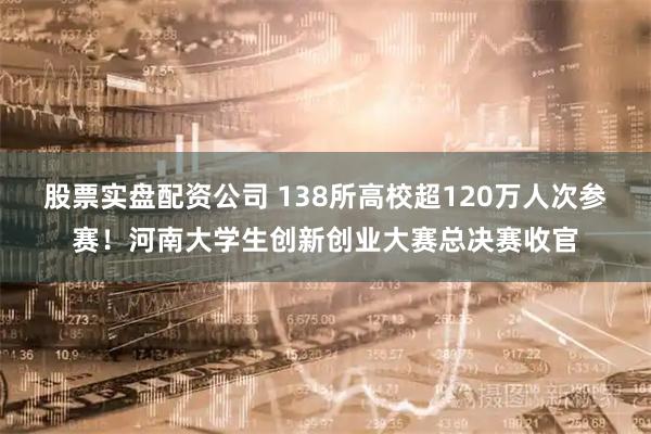 股票实盘配资公司 138所高校超120万人次参赛！河南大学生创新创业大赛总决赛收官