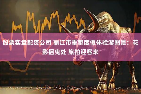 股票实盘配资公司 丽江市重塑度假体验游图景：花影摇曳处 旅拍迎客来