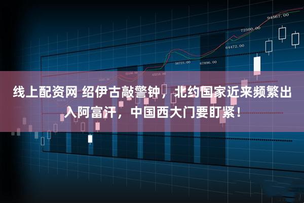 线上配资网 绍伊古敲警钟，北约国家近来频繁出入阿富汗，中国西大门要盯紧！