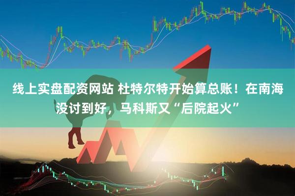 线上实盘配资网站 杜特尔特开始算总账！在南海没讨到好，马科斯又“后院起火”