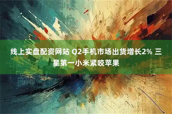 线上实盘配资网站 Q2手机市场出货增长2% 三星第一小米紧咬苹果