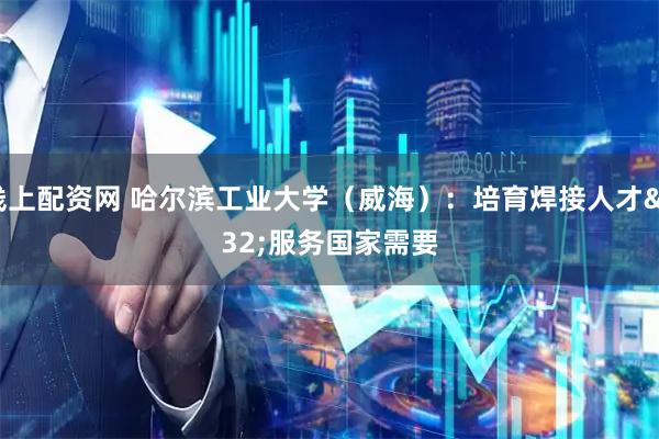 线上配资网 哈尔滨工业大学（威海）：培育焊接人才 服务国家需要