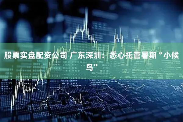 股票实盘配资公司 广东深圳：悉心托管暑期“小候鸟”