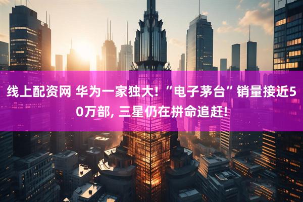线上配资网 华为一家独大! “电子茅台”销量接近50万部, 三星仍在拼命追赶!