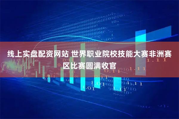 线上实盘配资网站 世界职业院校技能大赛非洲赛区比赛圆满收官