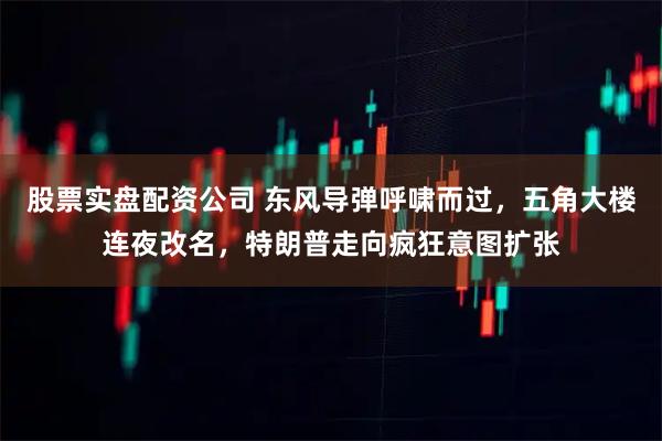 股票实盘配资公司 东风导弹呼啸而过，五角大楼连夜改名，特朗普走向疯狂意图扩张