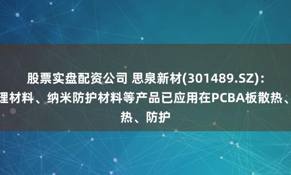 股票实盘配资公司 思泉新材(301489.SZ)：热管理材料、纳米防护材料等产品已应用在PCBA板散热、防护