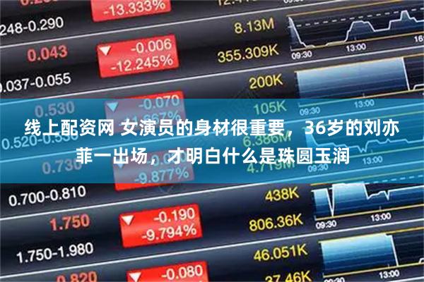 线上配资网 女演员的身材很重要，36岁的刘亦菲一出场，才明白什么是珠圆玉润