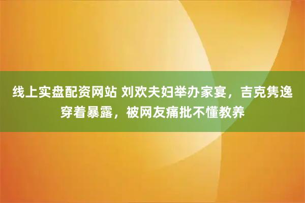 线上实盘配资网站 刘欢夫妇举办家宴，吉克隽逸穿着暴露，被网友痛批不懂教养