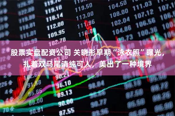 股票实盘配资公司 关晓彤早期“泳衣照”曝光，扎着双马尾清纯可人，美出了一种境界
