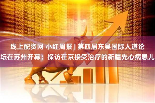 线上配资网 小红周报 | 第四届东吴国际人道论坛在苏州开幕；探访在京接受治疗的新疆先心病患儿