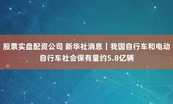 股票实盘配资公司 新华社消息｜我国自行车和电动自行车社会保有量约5.8亿辆