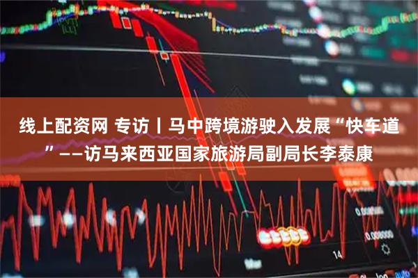 线上配资网 专访丨马中跨境游驶入发展“快车道”——访马来西亚国家旅游局副局长李泰康