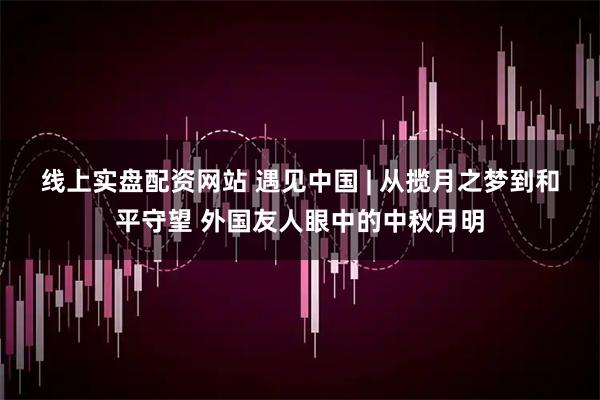 线上实盘配资网站 遇见中国 | 从揽月之梦到和平守望 外国友人眼中的中秋月明