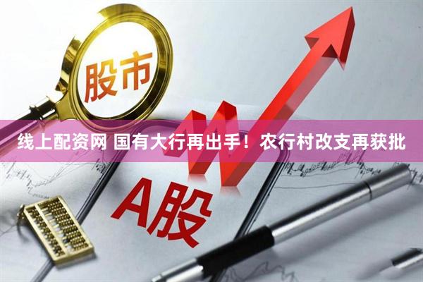 线上配资网 国有大行再出手！农行村改支再获批