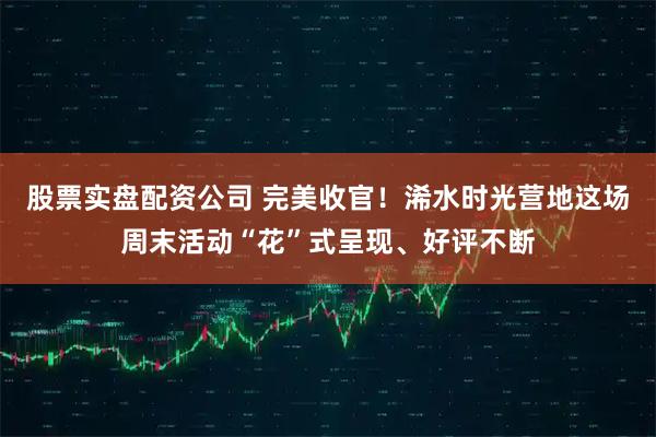 股票实盘配资公司 完美收官！浠水时光营地这场周末活动“花”式呈现、好评不断