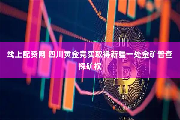 线上配资网 四川黄金竞买取得新疆一处金矿普查探矿权