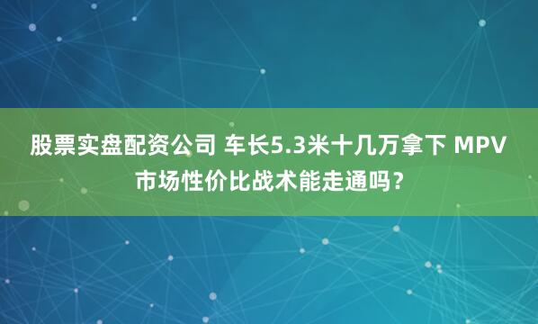 股票实盘配资公司 车长5.3米十几万拿下 MPV市场性价比战术能走通吗？