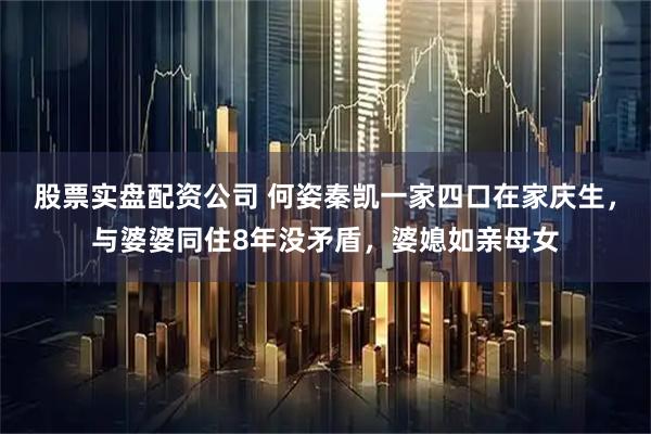 股票实盘配资公司 何姿秦凯一家四口在家庆生，与婆婆同住8年没矛盾，婆媳如亲母女
