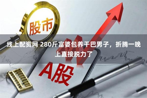 线上配资网 280斤富婆包养干巴男子，折腾一晚上直接脱力了