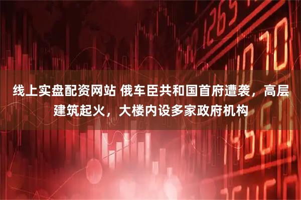 线上实盘配资网站 俄车臣共和国首府遭袭，高层建筑起火，大楼内设多家政府机构