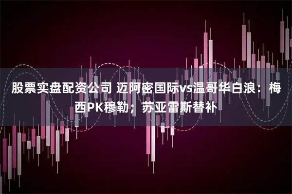 股票实盘配资公司 迈阿密国际vs温哥华白浪：梅西PK穆勒；苏亚雷斯替补