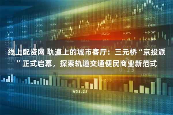 线上配资网 轨道上的城市客厅：三元桥“京投派”正式启幕，探索轨道交通便民商业新范式