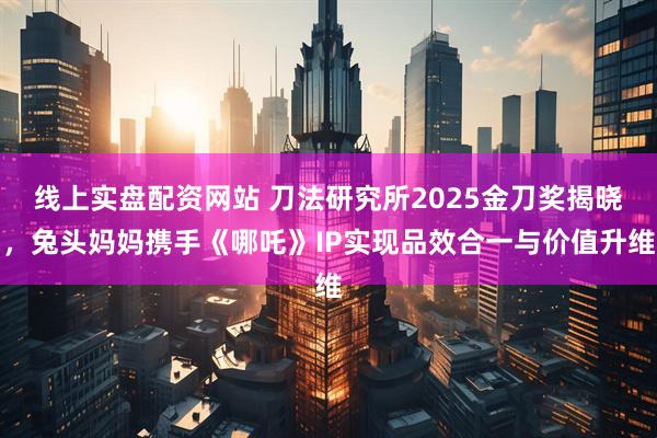 线上实盘配资网站 刀法研究所2025金刀奖揭晓，兔头妈妈携手《哪吒》IP实现品效合一与价值升维