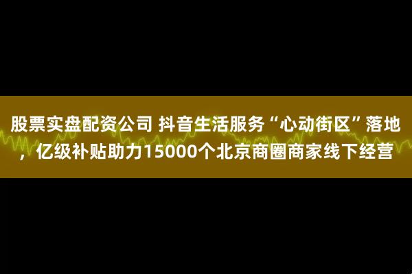 股票实盘配资公司 抖音生活服务“心动街区”落地，亿级补贴助力15000个北京商圈商家线下经营