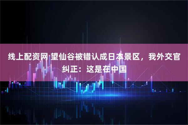 线上配资网 望仙谷被错认成日本景区，我外交官纠正：这是在中国
