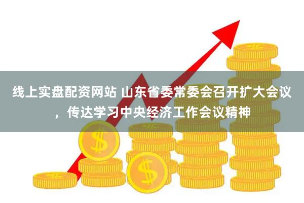 线上实盘配资网站 山东省委常委会召开扩大会议，传达学习中央经济工作会议精神
