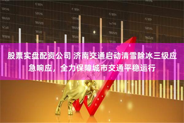股票实盘配资公司 济南交通启动清雪除冰三级应急响应，全力保障城市交通平稳运行