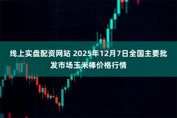 线上实盘配资网站 2025年12月7日全国主要批发市场玉米棒价格行情