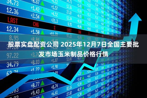 股票实盘配资公司 2025年12月7日全国主要批发市场玉米制品价格行情
