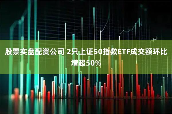 股票实盘配资公司 2只上证50指数ETF成交额环比增超50%